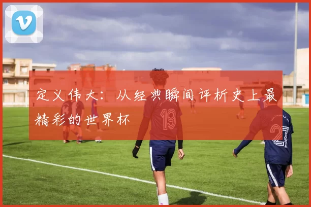 定义伟大:从经典瞬间评析史上最精彩的世界杯