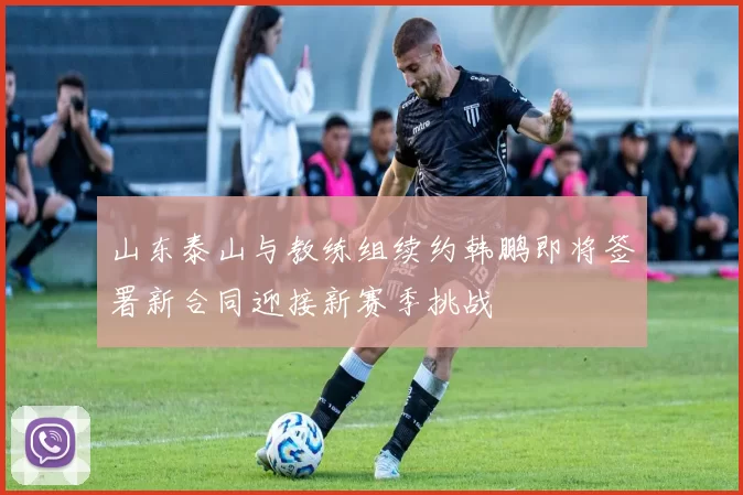 山东泰山与教练组续约韩鹏即将签署新合同迎接新赛季挑战