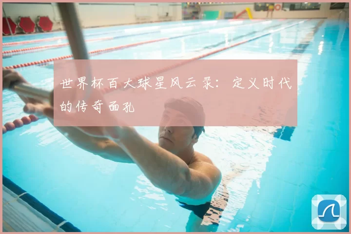 世界杯百大球星风云录:定义时代的传奇面孔