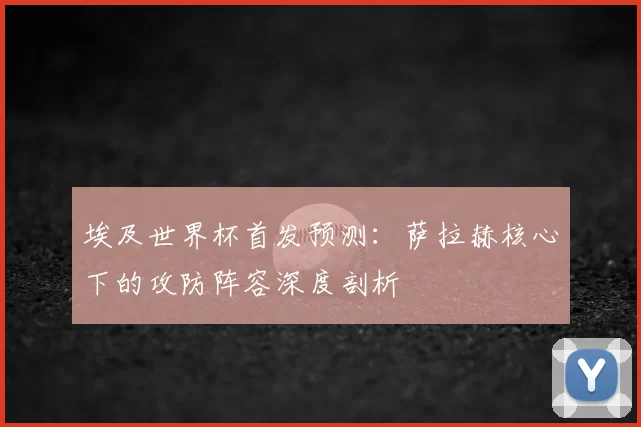 埃及世界杯首发预测：萨拉赫核心下的攻防阵容深度剖析