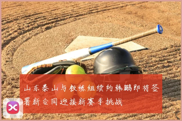 山东泰山与教练组续约韩鹏即将签署新合同迎接新赛季挑战