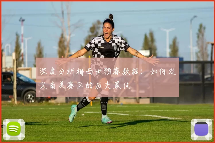 深度分析梅西世预赛数据:如何定义南美赛区的历史最佳