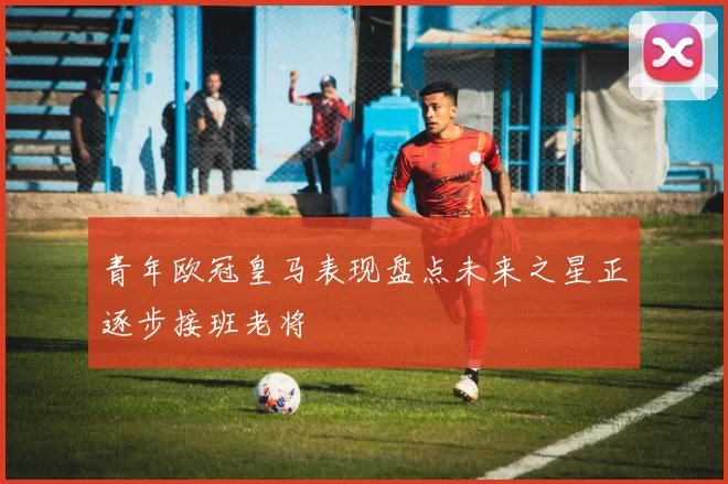 青年欧冠皇马表现盘点未来之星正逐步接班老将