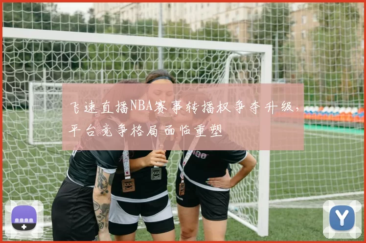 飞速直播NBA赛事转播权争夺升级,平台竞争格局面临重塑