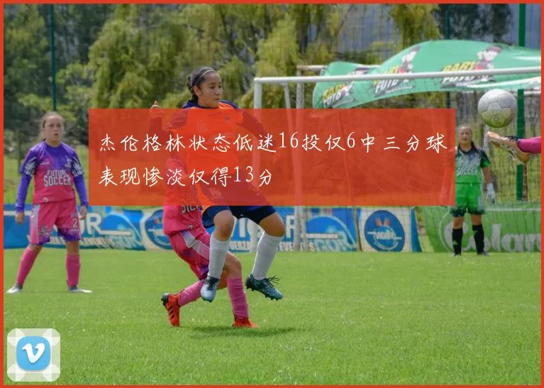 杰伦格林状态低迷16投仅6中三分球表现惨淡仅得13分