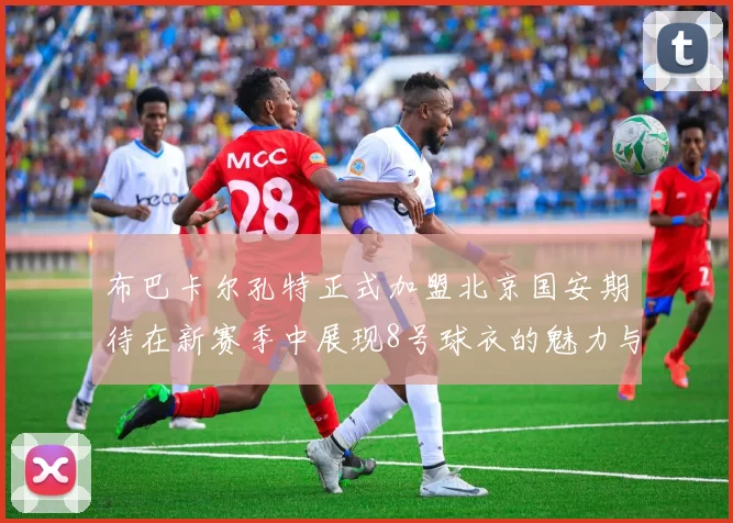 布巴卡尔孔特正式加盟北京国安期待在新赛季中展现8号球衣的魅力与实力