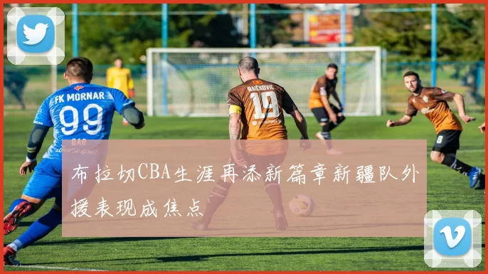 布拉切CBA生涯再添新篇章新疆队外援表现成焦点