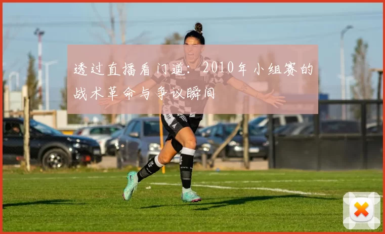 透过直播看门道:2010年小组赛的战术革命与争议瞬间
