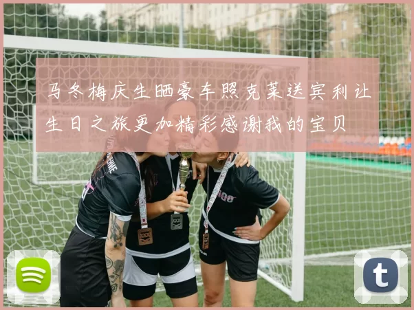 马冬梅庆生晒豪车照克莱送宾利让生日之旅更加精彩感谢我的宝贝