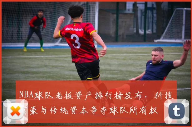 NBA球队老板资产排行榜发布,科技富豪与传统资本争夺球队所有权
