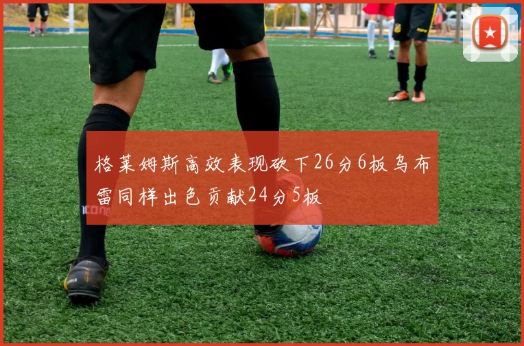 格莱姆斯高效表现砍下26分6板乌布雷同样出色贡献24分5板