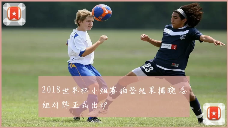 2018世界杯小组赛抽签结果揭晓 各组对阵正式出炉