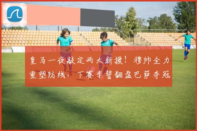 皇马一夜敲定两大新援!穆帅全力重塑防线,下赛季誓翻盘巴萨夺冠_科纳特_国米_罗马