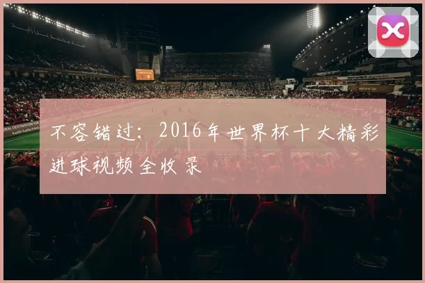 不容错过:2016年世界杯十大精彩进球视频全收录