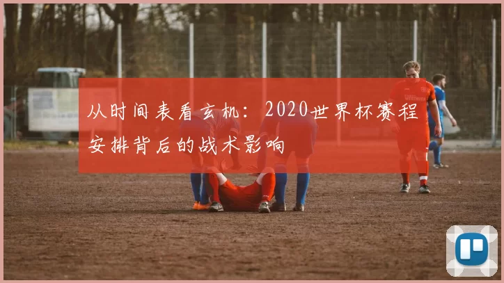 从时间表看玄机:2020世界杯赛程安排背后的战术影响