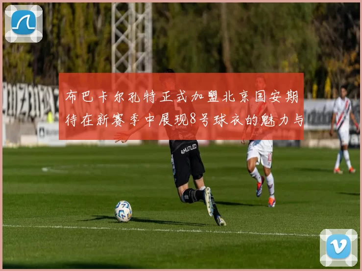 布巴卡尔孔特正式加盟北京国安期待在新赛季中展现8号球衣的魅力与实力