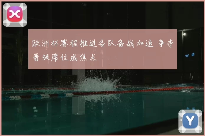 欧洲杯赛程推进各队备战加速 争夺晋级席位成焦点
