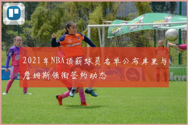 2021年NBA顶薪球员名单公布库里与詹姆斯领衔签约动态