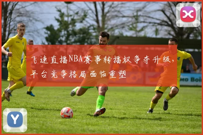 飞速直播NBA赛事转播权争夺升级,平台竞争格局面临重塑