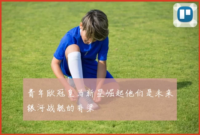 青年欧冠皇马新星崛起他们是未来银河战舰的脊梁