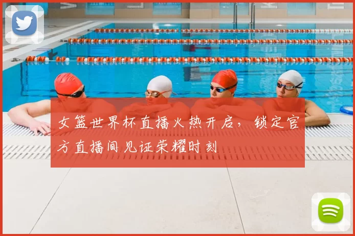 女篮世界杯直播火热开启,锁定官方直播间见证荣耀时刻