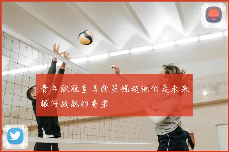 青年欧冠皇马新星崛起他们是未来银河战舰的脊梁