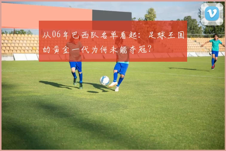 从06年巴西队名单看起:足球王国的黄金一代为何未能夺冠?