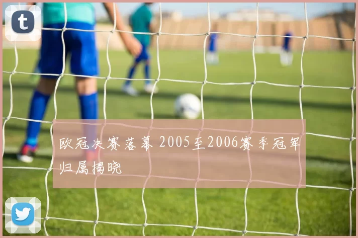 欧冠决赛落幕 2005至2006赛季冠军归属揭晓