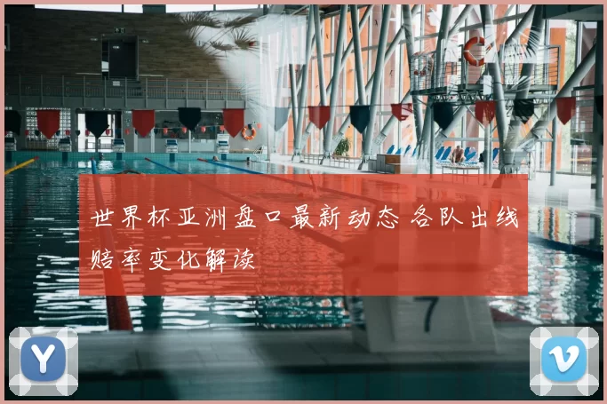 世界杯亚洲盘口最新动态 各队出线赔率变化解读