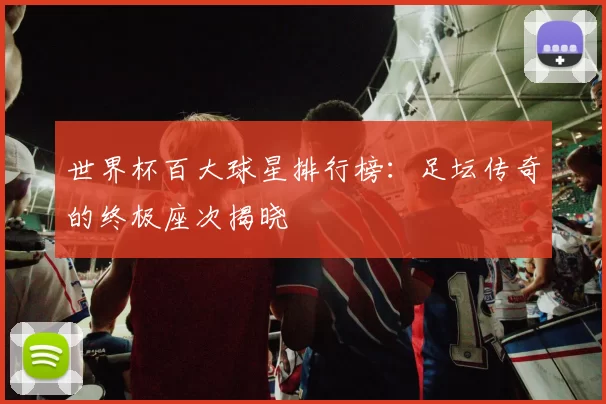 世界杯百大球星排行榜:足坛传奇的终极座次揭晓
