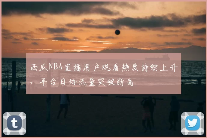 西瓜NBA直播用户观看热度持续上升,平台日均流量突破新高