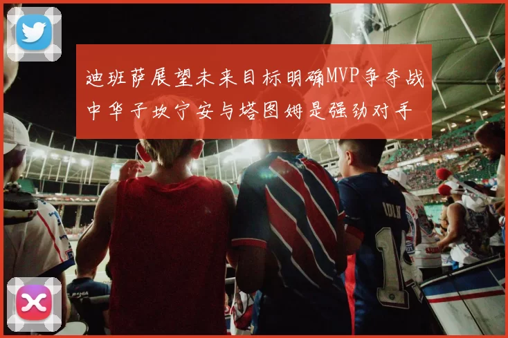 迪班萨展望未来目标明确MVP争夺战中华子坎宁安与塔图姆是强劲对手