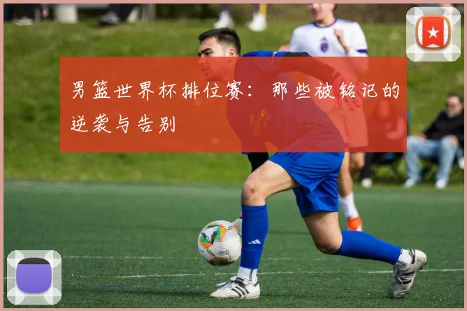 男篮世界杯排位赛:那些被铭记的逆袭与告别