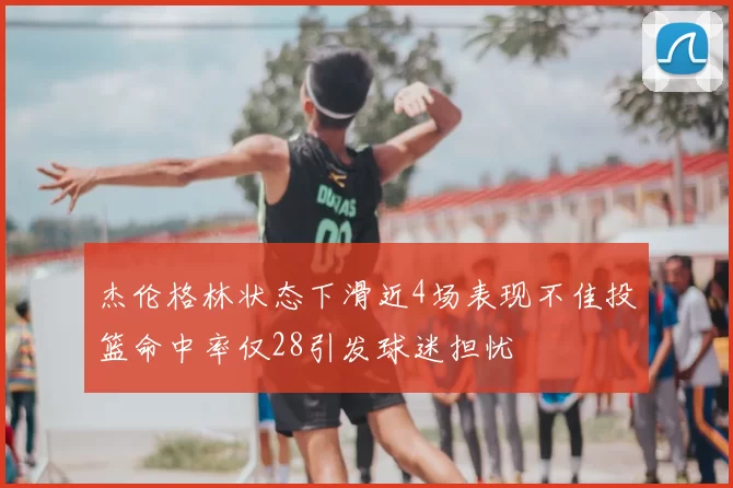 杰伦格林状态下滑近4场表现不佳投篮命中率仅28引发球迷担忧