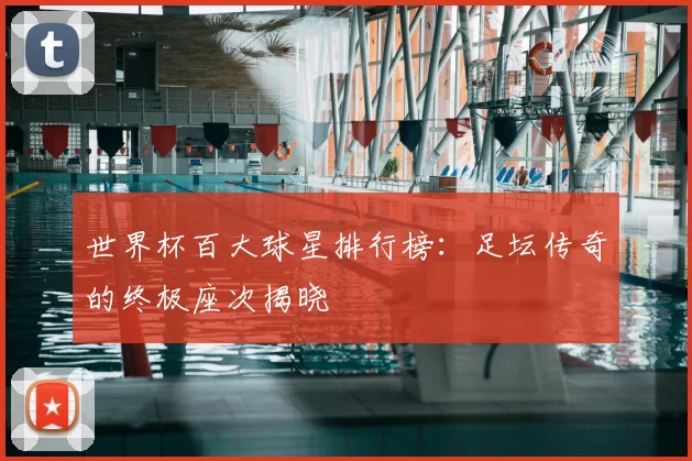 世界杯百大球星排行榜:足坛传奇的终极座次揭晓