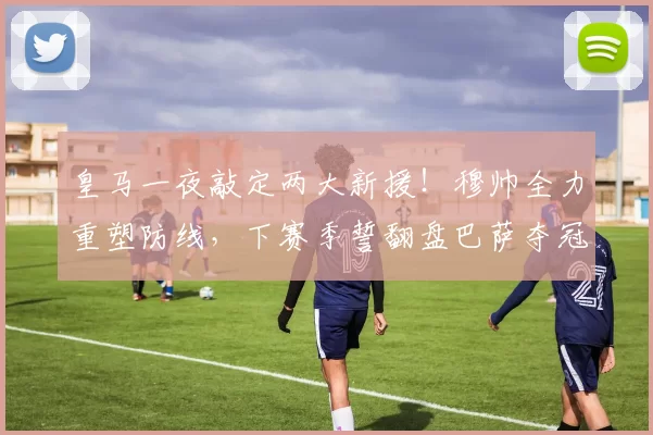 皇马一夜敲定两大新援!穆帅全力重塑防线,下赛季誓翻盘巴萨夺冠_科纳特_国米_罗马