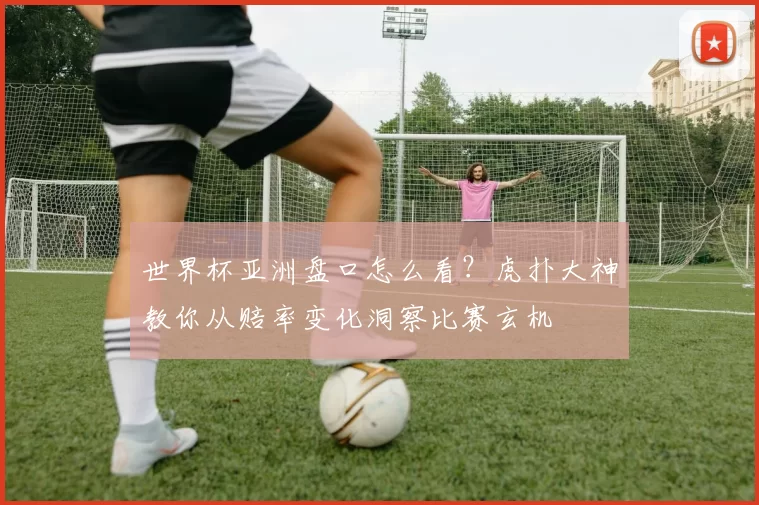 世界杯亚洲盘口怎么看?虎扑大神教你从赔率变化洞察比赛玄机