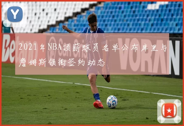 2021年NBA顶薪球员名单公布库里与詹姆斯领衔签约动态